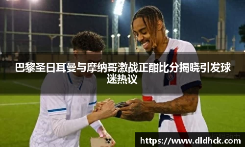 巴黎圣日耳曼与摩纳哥激战正酣比分揭晓引发球迷热议